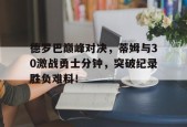 pg德罗巴巅峰对决，蒂姆与30激战勇士分钟，突破纪录胜负难料！的简单介绍